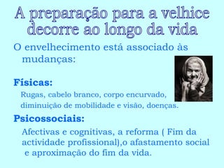 O envelhecimento está associado às mudanças: Físicas:   Rugas, cabelo branco, corpo encurvado, diminuição de mobilidade e visão, doenças. Psicossociais:   Afectivas e cognitivas, a reforma ( Fim da actividade profissional),o afastamento social  e aproximação do fim da vida. A preparação para a velhice  decorre ao longo da vida 