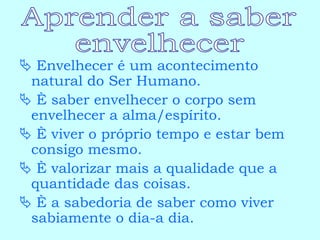    Envelhecer é um acontecimento natural do Ser Humano.    È saber envelhecer o corpo sem envelhecer a alma/espírito.    È viver o próprio tempo e estar bem consigo mesmo.    È valorizar mais a qualidade que a quantidade das coisas.    È a sabedoria de saber como viver sabiamente o dia-a dia. Aprender a saber envelhecer 