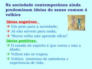 Na sociedade contemporânea ainda predominam ideias do senso comum á velhice Ideias negativas:     Um peso para a sociedade;    Já não servem para nada;   “ Burro velho não aprende ofício”. Ideias positivas:      O estado de espírito é que conta e não a idade;    Velhos são os trapos;    Velhice  sinónimo de sabedoria e experiencia de vida. 