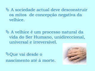    A sociedade actual deve desconstruir os mitos  de concepção negativa da velhice.    A velhice é um processo natural da vida do Ser Humano, unidireccional, universal e irreversível. Que vai desde o  nascimento até á morte. 