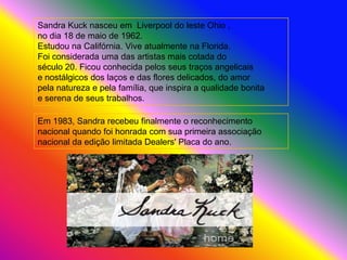 Sandra Kuck nasceu em Liverpool do leste Ohio ,
no dia 18 de maio de 1962.
Estudou na Califórnia. Vive atualmente na Florida.
Foi considerada uma das artistas mais cotada do
século 20. Ficou conhecida pelos seus traços angelicais
e nostálgicos dos laços e das flores delicados, do amor
pela natureza e pela família, que inspira a qualidade bonita
e serena de seus trabalhos.

Em 1983, Sandra recebeu finalmente o reconhecimento
nacional quando foi honrada com sua primeira associação
nacional da edição limitada Dealers' Placa do ano.
 