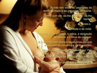 A mãe tem todas as vantagens da domesticidade e da presença constante. Dorme com ele, dá-lhe de comer, dá-lhe banho, veste-o.  Embala-o de noite. Contra si tem a fadiga, a rotina, a obrigação de educar e o ônus de castigar. Já a avó não tem direitos legais, mas oferece a sedução do romance e do imprevisto. Mora em outra casa. Traz presentes. Faz coisas programadas, leva a passear, "não ralha nunca", deixa se lambuzar de pirulito.  Não tem a menor pretensão pedagógica.   