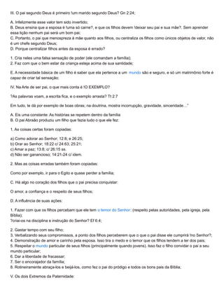 III. O pai segundo Deus é primeiro !um marido segundo Deus? Gn 2:24;
A. Infelizmente esse valor tem sido invertido;
B. Deus ensina que a esposa é !uma só carne?, e que os filhos devem !deixar seu pai e sua mãe?. Sem aprender
essa lição nenhum pai será um bom pai;
C. Portanto, o pai que menospreza à mãe quanto aos filhos, ou centraliza os filhos como únicos objetos de valor, não
é um chefe segundo Deus;
D. Porque centralizar filhos antes da esposa é errado?
1. Cria neles uma falsa sensação de poder (ele comandam a família);
2. Faz com que o bem estar da criança esteja acima de sua santidade;
E. A necessidade básica de um filho é saber que ela pertence a um mundo são e seguro, e só um matrimônio forte é
capaz de criar tal sensação;
IV. Na Arte de ser pai, o que mais conta é !O EXEMPLO?
?As palavras voam, a escrita fica, e o exemplo arrasta? Tt 2:7
Em tudo, te dá por exemplo de boas obras; na doutrina, mostra incorrupção, gravidade, sinceridade…”
A. Eis uma constante: As histórias se repetem dentro da família
B. O pai Abraão produziu um filho que fazia tudo o que ele fez:
1. As coisas certas foram copiadas:
a) Como adorar ao Senhor; 12:8; e 26:25;
b) Orar ao Senhor; 18:22 c/ 24:63; 25:21;
c) Amar a paz; 13:8; c/ 26:15 ss.
d) Não ser ganancioso; 14:21-24 c/ idem.
2. Mas as coisas erradas também foram copiadas:
Como por exemplo, ir para o Egito e quase perder a família;
C. Há algo no coração dos filhos que o pai precisa conquistar:
O amor, a confiança e o respeito de seus filhos;
D. A influência de suas ações:
1. Fazer com que os filhos percebam que ele tem o temor do Senhor: (respeito pelas autoridades, pela igreja, pela
Bíblia);
?criai-os na disciplina e instrução do Senhor? Ef 6:4;
2. Gastar tempo com seu filho;
3. Verbalizando seus compromissos, a ponto dos filhos perceberem que o que o pai disse ele cumprirá !no Senhor?;
4. Demonstração de amor e carinho pela esposa. Isso tira o medo e o temor que os filhos tendem a ter dos pais;
5. Respeitar o mundo particular de seus filhos (principalmente quando jovens). Isso faz o filho convidar o pai a seu
mundo particular;
6. Dar a liberdade de fracassar;
7. Ser o encorajador da família;
8. Rotineiramente abraça-los e beijá-los, como fez o pai do pródigo e todos os bons pais da Bíblia;
V. Os dois Extremos da Paternidade:
 