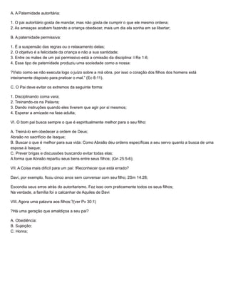 A. A Paternidade autoritária:
1. O pai autoritário gosta de mandar, mas não gosta de cumprir o que ele mesmo ordena;
2. As ameaças acabam fazendo a criança obedecer, mais um dia ela sonha em se libertar;
B. A paternidade permissiva:
1. É a suspensão das regras ou o relaxamento delas;
2. O objetivo é a felicidade da criança e não a sua santidade;
3. Entre os males de um pai permissivo está a omissão da disciplina: I Re 1:6;
4. Esse tipo de paternidade produziu uma sociedade como a nossa:
?Visto como se não executa logo o juízo sobre a má obra, por isso o coração dos filhos dos homens está
inteiramente disposto para praticar o mal.” (Ec 8:11).
C. O Pai deve evitar os extremos da seguinte forma:
1. Disciplinando coma vara;
2. Treinando-os na Palavra;
3. Dando instruções quando eles tiverem que agir por si mesmos;
4. Esperar a amizade na fase adulta;
VI. O bom pai busca sempre o que é espiritualmente melhor para o seu filho:
A. Treiná-lo em obedecer a ordem de Deus;
Abraão no sacrifício de Isaque;
B. Buscar o que é melhor para sua vida: Como Abraão deu ordens específicas a seu servo quanto a busca de uma
esposa à Isaque;
C. Prever brigas e discussões buscando evitar todas elas:
A forma que Abraão repartiu seus bens entre seus filhos; (Gn 25:5-6);
VII. A Coisa mais difícil para um pai: !Reconhecer que está errado?
Davi, por exemplo, ficou cinco anos sem conversar com seu filho; 2Sm 14:28;
Escondia seus erros atrás do autoritarismo. Fez isso com praticamente todos os seus filhos;
Na verdade, a família foi o calcanhar de Aquiles de Davi
VIII. Agora uma palavra aos filhos:?(ver Pv 30:1)
?Há uma geração que amaldiçoa a seu pai?
A. Obediência:
B. Sujeição;
C. Honra;
 