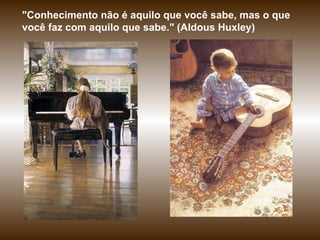 "Conhecimento não é aquilo que você sabe, mas o que você faz com aquilo que sabe."  ( Aldous Huxley) 