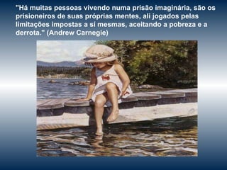 "Há muitas pessoas vivendo numa prisão imaginária, são os prisioneiros de suas próprias mentes, ali jogados pelas limitações impostas a sí mesmas, aceitando a pobreza e a derrota."  ( Andrew Carnegie) 