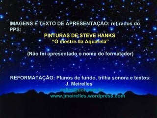 IMAGENS E TEXTO DE APRESENTAÇÃO: retirados do PPS: PINTURAS DE STEVE HANKS  “ O mestre da Aquarela” (Não foi apresentado o nome do formatador) REFORMATAÇÃO: Planos de fundo, trilha sonora e textos: J. Meirelles  [email_address] www.jmeirelles.wordpress.com 