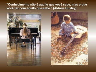"Conhecimento não é aquilo que você sabe, mas o que
você faz com aquilo que sabe." (Aldous Huxley)
 