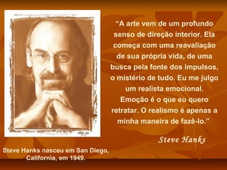 “A arte vem de um profundo
senso de direção interior. Ela
começa com uma reavaliação
de sua própria vida, de uma
busca pela fonte dos impulsos,
o mistério de tudo. Eu me julgo
um realista emocional.
Emoção é o que eu quero
retratar. O realismo é apenas a
minha maneira de fazê-lo.”
Steve Hanks
Steve Hanks nasceu em San Diego,
California, em 1949.
 