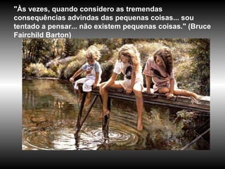 "Às vezes, quando considero as tremendas
consequências advindas das pequenas coisas... sou
tentado a pensar... não existem pequenas coisas." (Bruce
Fairchild Barton)
 