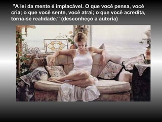 "A lei da mente é implacável. O que você pensa, você
cria; o que você sente, você atrai; o que você acredita,
torna-se realidade.“ (desconheço a autoria)
 