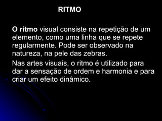 RITMO O ritmo  visual consiste na repetição de um elemento, como uma linha que se repete regularmente. Pode ser observado na natureza, na pele das zebras. Nas artes visuais, o ritmo é utilizado para dar a sensação de ordem e harmonia e para criar um efeito dinâmico. 