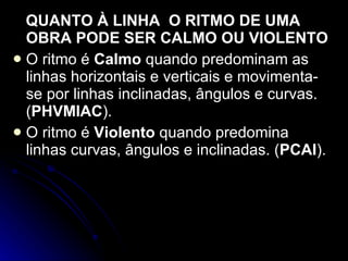 QUANTO À LINHA  O RITMO DE UMA OBRA PODE SER CALMO OU VIOLENTO O ritmo é  Calmo  quando predominam as linhas horizontais e verticais e movimenta-se por linhas inclinadas, ângulos e curvas. ( PHVMIAC ). O ritmo é  Violento  quando predomina linhas curvas, ângulos e inclinadas. ( PCAI ). 