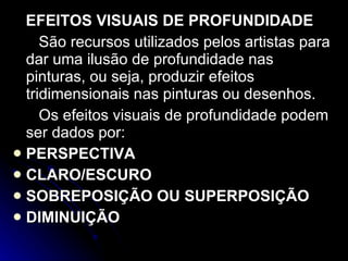 EFEITOS VISUAIS DE PROFUNDIDADE São recursos utilizados pelos artistas para dar uma ilusão de profundidade nas pinturas, ou seja, produzir efeitos tridimensionais nas pinturas ou desenhos. Os efeitos visuais de profundidade podem ser dados por: PERSPECTIVA CLARO/ESCURO SOBREPOSIÇÃO OU SUPERPOSIÇÃO DIMINUIÇÃO 