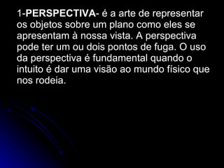 1- PERSPECTIVA - é a arte de representar os objetos sobre um plano como eles se apresentam à nossa vista. A perspectiva pode ter um ou dois pontos de fuga. O uso da perspectiva é fundamental quando o intuito é dar uma visão ao mundo físico que nos rodeia. 