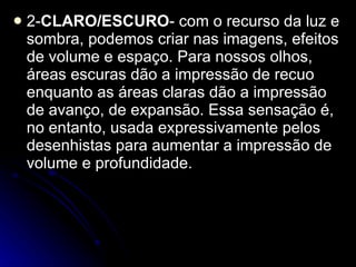 2- CLARO/ESCURO - com o recurso da luz e sombra, podemos criar nas imagens, efeitos de volume e espaço. Para nossos olhos, áreas escuras dão a impressão de recuo enquanto as áreas claras dão a impressão de avanço, de expansão. Essa sensação é, no entanto, usada expressivamente pelos desenhistas para aumentar a impressão de volume e profundidade. 