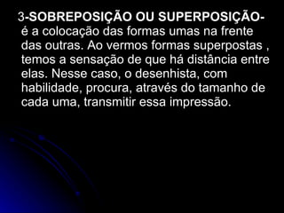3 -SOBREPOSIÇÃO OU SUPERPOSIÇÃO-  é a colocação das formas umas na frente das outras. Ao vermos formas superpostas , temos a sensação de que há distância entre elas. Nesse caso, o desenhista, com habilidade, procura, através do tamanho de cada uma, transmitir essa impressão. 