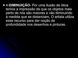 4- DIMINUIÇÃO - Por uma ilusão de ótica temos a impressão de que os objetos mais perto de nós são maiores e vão diminuindo à medida que se distanciam. O artista utiliza esse recurso para dar noção de profundidade nos desenhos e pinturas. 