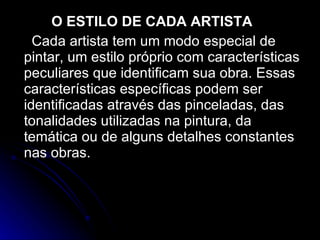 O ESTILO DE CADA ARTISTA Cada artista tem um modo especial de pintar, um estilo próprio com características peculiares que identificam sua obra. Essas características específicas podem ser identificadas através das pinceladas, das tonalidades utilizadas na pintura, da temática ou de alguns detalhes constantes nas obras. 