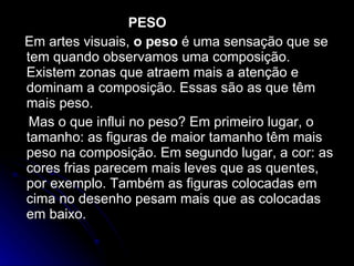 PESO Em artes visuais,  o peso  é uma sensação que se tem quando observamos uma composição. Existem zonas que atraem mais a atenção e dominam a composição. Essas são as que têm mais peso. Mas o que influi no peso? Em primeiro lugar, o tamanho: as figuras de maior tamanho têm mais peso na composição. Em segundo lugar, a cor: as cores frias parecem mais leves que as quentes, por exemplo. Também as figuras colocadas em cima no desenho pesam mais que as colocadas em baixo. 