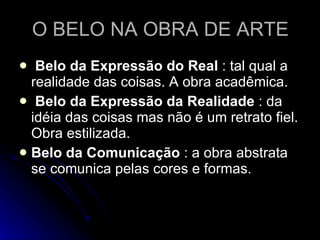 O BELO NA OBRA DE ARTE Belo da Expressão do Real  : tal qual a realidade das coisas. A obra acadêmica. Belo da Expressão da Realidade  : da idéia das coisas mas não é um retrato fiel. Obra estilizada. Belo da Comunicação  : a obra abstrata se comunica pelas cores e formas. 