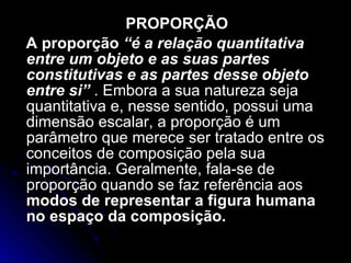 PROPORÇÃO A proporção   “é a relação quantitativa entre um objeto e as suas partes constitutivas e as partes desse objeto entre si”  . Embora a sua natureza seja quantitativa e, nesse sentido, possui uma dimensão escalar, a proporção é um parâmetro que merece ser tratado entre os conceitos de composição pela sua importância. Geralmente, fala-se de proporção quando se faz referência aos  modos de representar a figura humana no espaço da composição.  