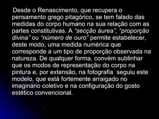 Desde o Renascimento, que recupera o pensamento grego pitagórico, se tem falado das medidas do corpo humano na sua relação com as partes constitutivas. A  “secção áurea”,   “proporção divina”  ou  “número de ouro”  permite estabelecer, deste modo, uma medida numérica que corresponde a um tipo de proporção observada na natureza. De qualquer forma, convém sublinhar que os modos de representação do corpo na pintura e, por extensão, na fotografia  seguiu este modelo, que está fortemente arraigado no imaginário coletivo e na configuração do gosto estético convencional. 