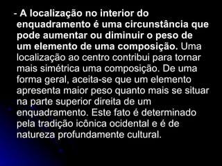 -  A localização no interior do enquadramento é uma circunstância que pode aumentar ou diminuir o peso de um elemento de uma composição.  Uma localização ao centro contribui para tornar mais simétrica uma composição. De uma forma geral, aceita-se que um elemento apresenta maior peso quanto mais se situar na parte superior direita de um enquadramento. Este fato é determinado pela tradição icônica ocidental e é de natureza profundamente cultural. 