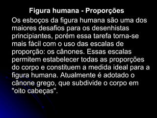 Figura humana - Proporções  Os esboços da figura humana são uma dos maiores desafios para os desenhistas principiantes, porém essa tarefa torna-se mais fácil com o uso das escalas de proporção: os cânones. Essas escalas permitem estabelecer todas as proporções do corpo e constituem a medida ideal para a figura humana. Atualmente é adotado o cânone grego, que subdivide o corpo em "oito cabeças".  