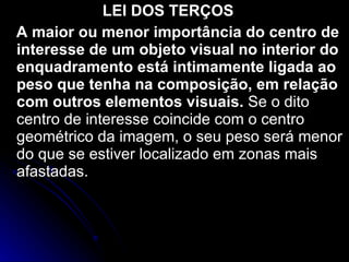 LEI DOS TERÇOS A maior ou menor importância do centro de interesse de um objeto visual no interior do enquadramento está intimamente ligada ao peso que tenha na composição, em relação com outros elementos visuais.  Se o dito centro de interesse coincide com o centro geométrico da imagem, o seu peso será menor do que se estiver localizado em zonas mais afastadas. 