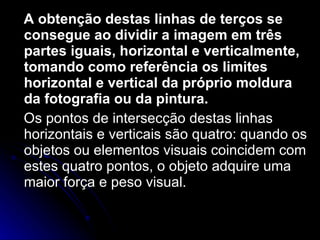 A obtenção destas linhas de terços se consegue ao dividir a imagem em três partes iguais, horizontal e verticalmente, tomando como referência os limites horizontal e vertical da próprio moldura da fotografia ou da pintura. Os pontos de intersecção destas linhas horizontais e verticais são quatro: quando os objetos ou elementos visuais coincidem com estes quatro pontos, o objeto adquire uma maior força e peso visual.  