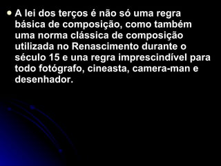 A lei dos terços é não só uma regra básica de composição, como também uma norma clássica de composição utilizada no Renascimento durante o século 15 e una regra imprescindível para todo fotógrafo, cineasta, camera-man e desenhador.  