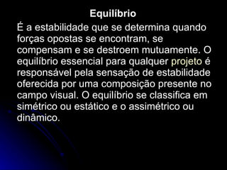 Equilíbrio É a estabilidade que se determina quando forças opostas se encontram, se compensam e se destroem mutuamente. O equilíbrio essencial para qualquer  projeto  é responsável pela sensação de estabilidade oferecida por uma composição presente no campo visual. O equilíbrio se classifica em simétrico ou estático e o assimétrico ou dinâmico. 