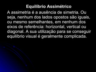 Equilíbrio Assimétrico A assimetria é a ausência de simetria. Ou seja, nenhum dos lados opostos são iguais, ou mesmo semelhantes, em nenhum dos eixos de referência: horizontal, vertical ou diagonal. A sua utilização para se conseguir equilíbrio visual é geralmente complicada. 
