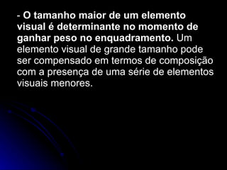 -  O tamanho maior de um elemento visual é determinante no momento de ganhar peso no enquadramento.  Um elemento visual de grande tamanho pode ser compensado em termos de composição com a presença de uma série de elementos visuais menores. 
