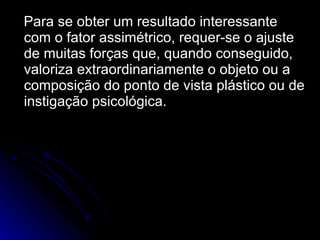 Para se obter um resultado interessante com o fator assimétrico, requer-se o ajuste de muitas forças que, quando conseguido, valoriza extraordinariamente o objeto ou a composição do ponto de vista plástico ou de instigação psicológica. 
