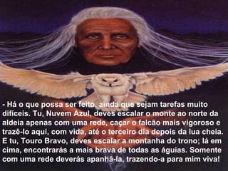- Há o que possa ser feito, ainda que sejam tarefas muito
difíceis. Tu, Nuvem Azul, deves escalar o monte ao norte da
aldeia apenas com uma rede, caçar o falcão mais vigoroso e
trazê-lo aqui, com vida, até o terceiro dia depois da lua cheia.
E tu, Touro Bravo, deves escalar a montanha do trono; lá em
cima, encontrarás a mais brava de todas as águias. Somente
com uma rede deverás apanhá-la, trazendo-a para mim viva!
 