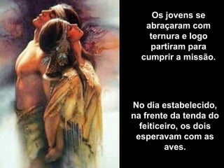 Os jovens se
abraçaram com
ternura e logo
partiram para
cumprir a missão.
No dia estabelecido,
na frente da tenda do
feiticeiro, os dois
esperavam com as
aves.
 