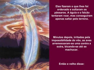 Eles fizeram o que lhes foi
ordenado e soltaram os
pássaros. A águia e o falcão
tentaram voar, mas conseguiram
apenas saltar pelo terreno.
Minutos depois, irritadas pela
impossibilidade do vôo, as aves
arremessaram-se uma contra a
outra, bicando-se até se
machucar.
Então o velho disse:
 