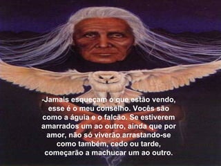 -Jamais esqueçam o que estão vendo,
esse é o meu conselho. Vocês são
como a águia e o falcão. Se estiverem
amarrados um ao outro, ainda que por
amor, não só viverão arrastando-se
como também, cedo ou tarde,
começarão a machucar um ao outro.
 