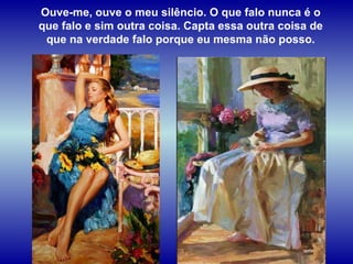 Ouve-me, ouve o meu silêncio. O que falo nunca é o que falo e sim outra coisa. Capta essa outra coisa de que na verdade falo porque eu mesma não posso. 