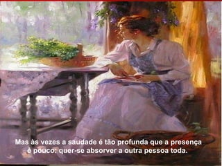 Mas às vezes a saudade é tão profunda que a presença é pouco: quer-se absorver a outra pessoa toda.  
