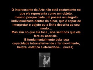 O interessante da Arte não está exatamente no 
que ela representa como um objeto,
mesmo porque cada um possui um ângulo
individualizado dentro do olhar, que é capaz de 
interpretar o objeto ou a linha descrita ao seu 
modo…
Mas sim no que ela toca , nos sentidos que ela 
fere ou acaricia .
 E fundamentalmente pela  sua 
capacidade intransferível de criar movimento,
 beleza, estética e eternidade...  (lucas)  
 
