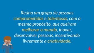 Reúna um grupo de pessoas
comprometidas e talentosas, com o
mesmo propósito, que queiram
melhorar o mundo, inovar,
desenvolver pessoas, incentivando
livremente a criatividade.
 