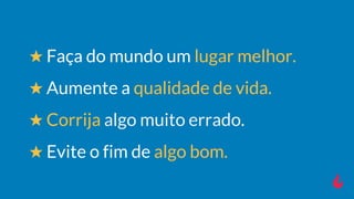 ★ Faça do mundo um lugar melhor.
★ Aumente a qualidade de vida.
★ Corrija algo muito errado.
★ Evite o fim de algo bom.
 