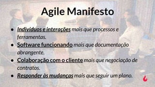 ● Indivíduos e interações mais que processos e
ferramentas.
● Software funcionando mais que documentação
abrangente.
● Colaboração com o cliente mais que negociação de
contratos.
● Responder às mudanças mais que seguir um plano.
Agile Manifesto
 