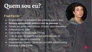 Quem sou eu?
Fred Ferrer
● Empreendedor e entusiasta das práticas ágeis e lean
● Sempre aprendendo sobre e com as pessoas :)
● Focado em gerar valor através de bons relacionamentos
● Cofundador da Taller
● Cofundador do Grupo Agile Floripa
● + de 20 anos de experiência em administração de
empresas, vendas e marketing
● Graduado em Gestão Comercial com MBA em Marketing
Estratégico pela ESPM
 