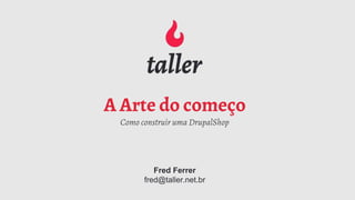 A Arte do começo
Como construir uma DrupalShop
Fred Ferrer
fred@taller.net.br
 