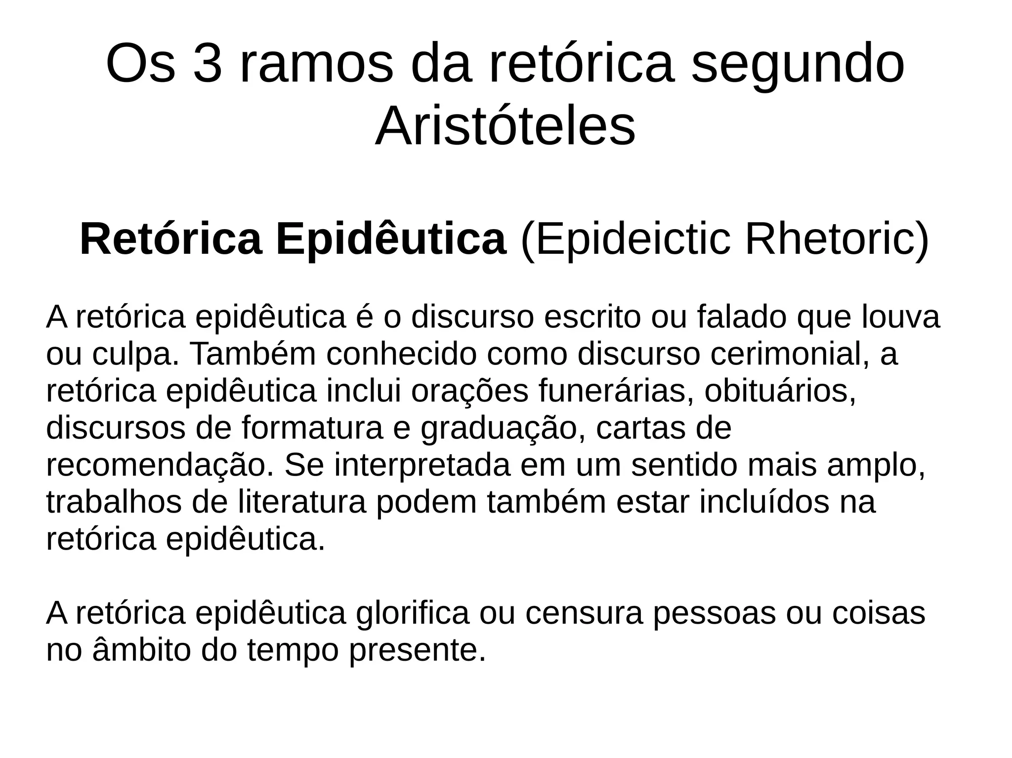 Os 3 ramos da retórica segundo
Aristóteles
Retórica Epidêutica (Epideictic Rhetoric)
A retórica epidêutica é o discurso escrito ou falado que louva
ou culpa. Também conhecido como discurso cerimonial, a
retórica epidêutica inclui orações funerárias, obituários,
discursos de formatura e graduação, cartas de
recomendação. Se interpretada em um sentido mais amplo,
trabalhos de literatura podem também estar incluídos na
retórica epidêutica.
A retórica epidêutica glorifica ou censura pessoas ou coisas
no âmbito do tempo presente.
 