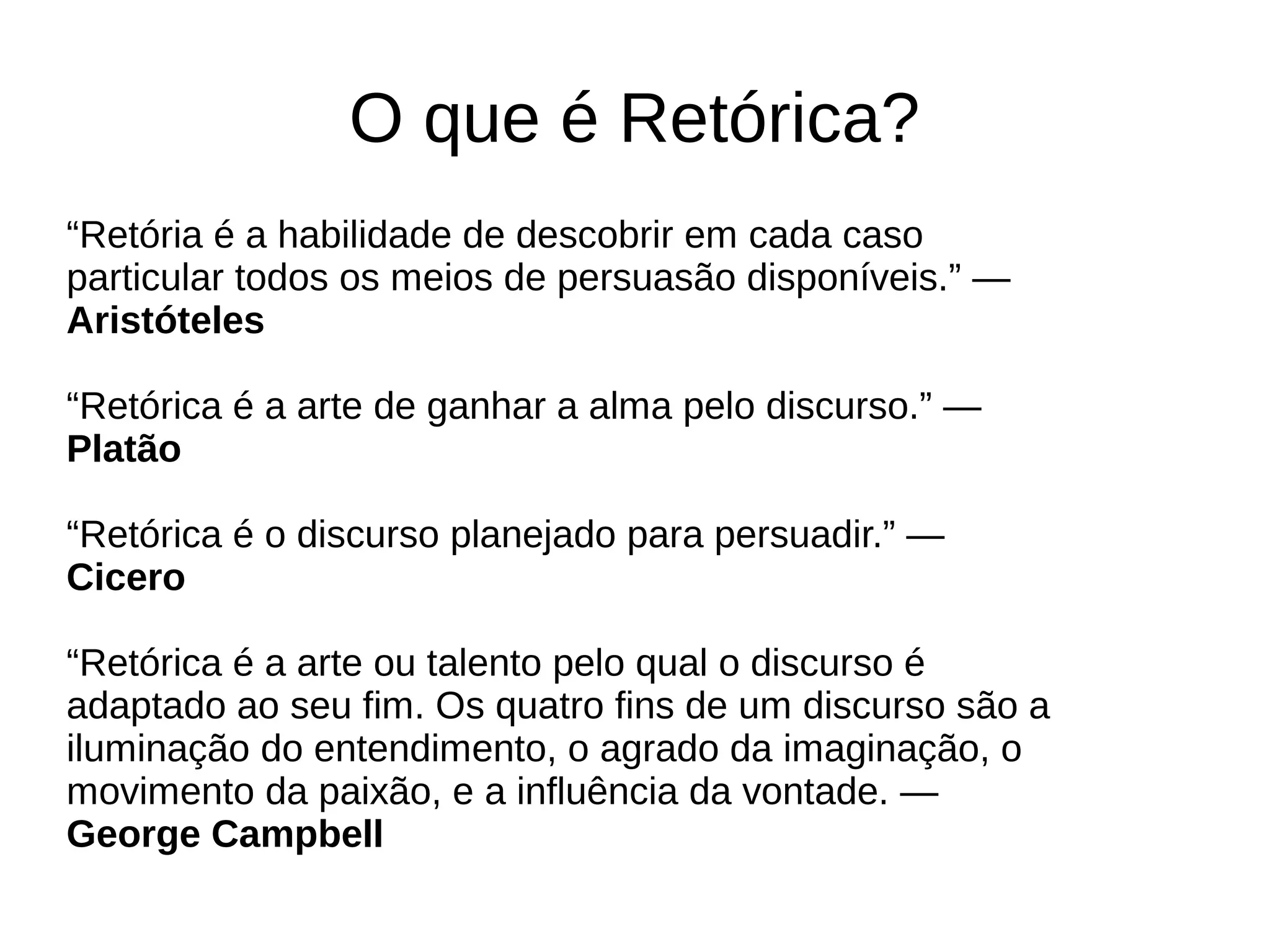 O que é Retórica?
“Retória é a habilidade de descobrir em cada caso
particular todos os meios de persuasão disponíveis.” —
Aristóteles
“Retórica é a arte de ganhar a alma pelo discurso.” —
Platão
“Retórica é o discurso planejado para persuadir.” —
Cicero
“Retórica é a arte ou talento pelo qual o discurso é
adaptado ao seu fim. Os quatro fins de um discurso são a
iluminação do entendimento, o agrado da imaginação, o
movimento da paixão, e a influência da vontade. —
George Campbell
 